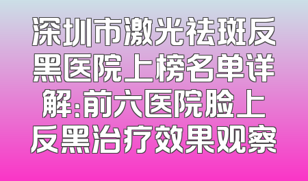 深圳市激光祛斑反黑医院上榜名单详解：前六医院脸上反黑治疗效果观察