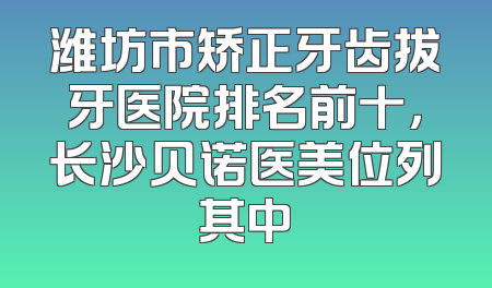 潍坊市矫正牙齿拔牙医院排名前十，长沙贝诺医美位列其中