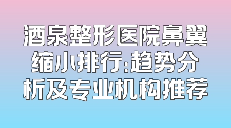 酒泉整形医院鼻翼缩小排行：趋势分析及专业机构推荐