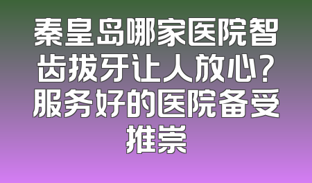 秦皇岛哪家医院智齿拔牙让人放心？服务好的医院备受推崇