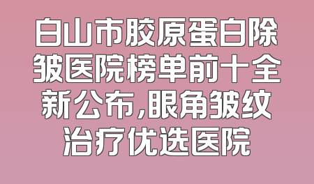 白山市胶原蛋白除皱医院榜单前十全新公布，眼角皱纹治疗优选医院