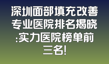 深圳面部填充改善专业医院排名揭晓：实力医院榜单前三名！