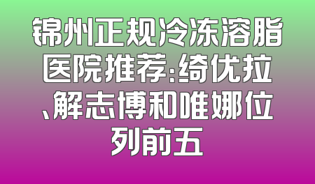 锦州正规冷冻溶脂医院推荐：绮优拉、解志博和唯娜位列前五