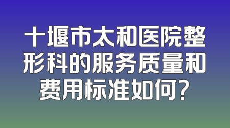 十堰市太和医院整形科的服务质量和费用标准如何？