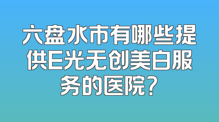 六盘水市有哪些提供E光无创美白服务的医院？