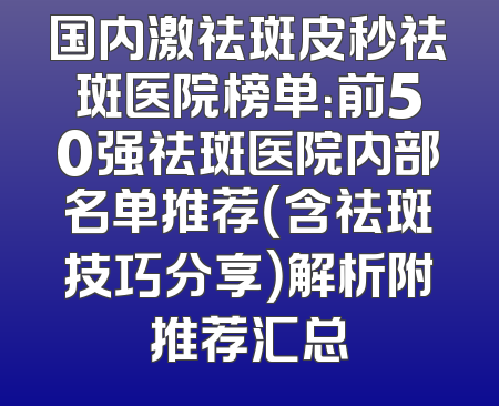 国内激祛斑皮秒祛斑医院榜单：前50强祛斑医院内部名单推荐（含祛斑技巧分享）解析附推荐汇总