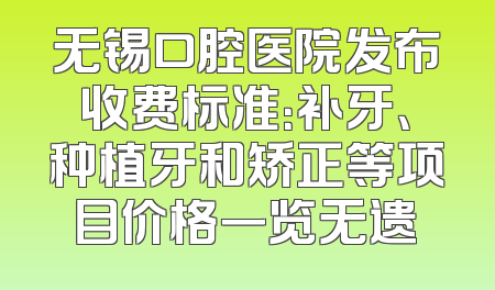 无锡口腔医院发布收费标准：补牙、种植牙和矫正等项目价格一览无遗