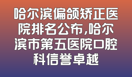 哈尔滨偏颌矫正医院排名公布，哈尔滨市第五医院口腔科信誉卓越