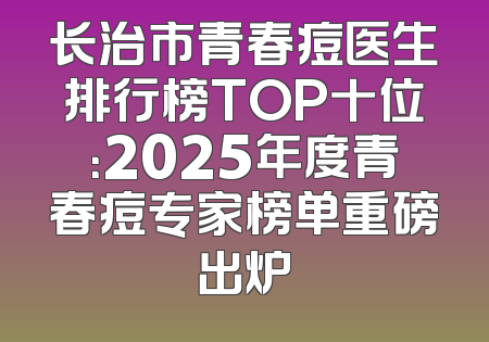 长治市青春痘医生排行榜TOP十位：2025年度青春痘专家榜单重磅出炉