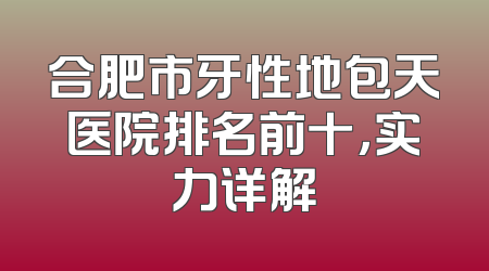 合肥市牙性地包天医院排名前十，实力详解