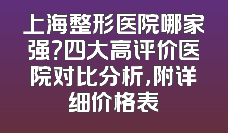 上海整形医院哪家强？四大高评价医院对比分析，附详细价格表