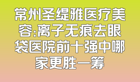 常州圣缇雅医疗美容：离子无痕去眼袋医院前十强中哪家更胜一筹