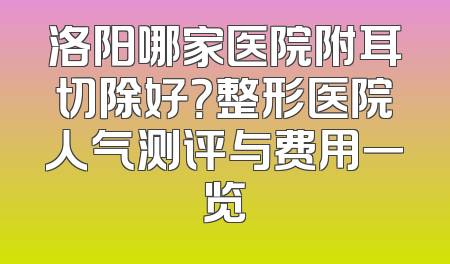 洛阳哪家医院附耳切除好？整形医院人气测评与费用一览