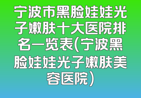 宁波市黑脸娃娃光子嫩肤十大医院排名一览表(宁波黑脸娃娃光子嫩肤美容医院)