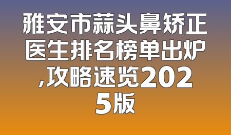 雅安市蒜头鼻矫正医生排名榜单出炉，攻略速览2025版
