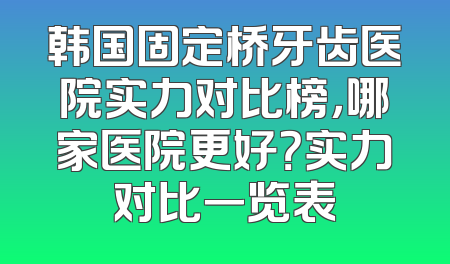 韩国固定桥牙齿医院实力对比榜，哪家医院更好？实力对比一览表