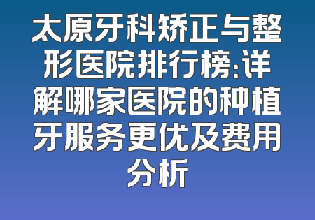 太原牙科矫正与整形医院排行榜：详解哪家医院的种植牙服务更优及费用分析