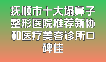抚顺市十大塌鼻子整形医院推荐新协和医疗美容诊所口碑佳