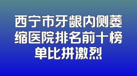 西宁市牙龈内侧萎缩医院排名前十榜单比拼激烈