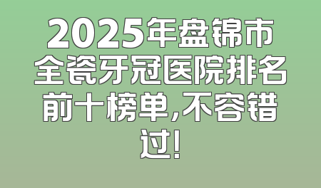 2025年盘锦市全瓷牙冠医院排名前十榜单，不容错过！
