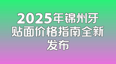 2025年锦州牙贴面价格指南全新发布