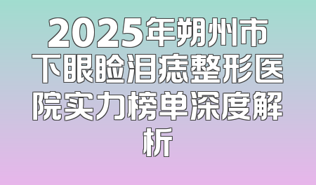 2025年朔州市下眼睑泪痣整形医院实力榜单深度解析