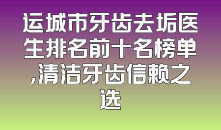 运城市牙齿去垢医生排名前十名榜单，清洁牙齿信赖之选