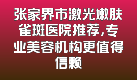 张家界市激光嫩肤雀斑医院推荐，专业美容机构更值得信赖