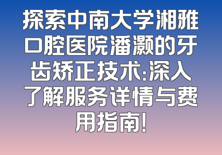 探索中南大学湘雅口腔医院潘灏的牙齿矫正技术：深入了解服务详情与费用指南！