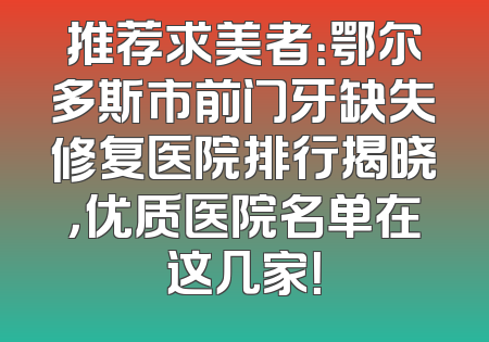 推荐求美者：鄂尔多斯市前门牙缺失修复医院排行揭晓，优质医院名单在这几家！