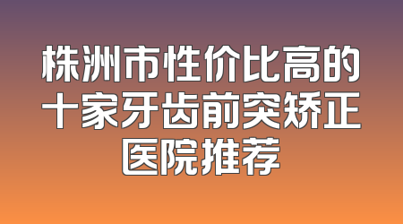 株洲市性价比高的十家牙齿前突矫正医院推荐