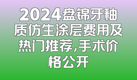2024盘锦牙釉质仿生涂层费用及热门推荐，手术价格公开
