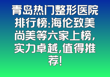 青岛热门整形医院排行榜：海伦致美尚美等六家上榜，实力卓越，值得推荐！