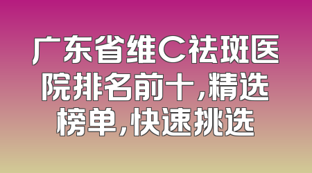 广东省维C祛斑医院排名前十，精选榜单，快速挑选