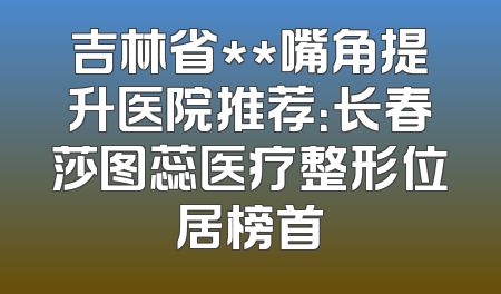 吉林省**嘴角提升医院推荐：长春莎图蕊医疗整形位居榜首