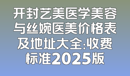 开封艺美医学美容与丝婉医美价格表及地址大全：收费标准2025版