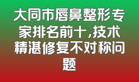 大同市唇鼻整形专家排名前十，技术精湛修复不对称问题