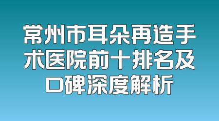常州市耳朵再造手术医院前十排名及口碑深度解析