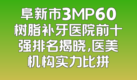 阜新市3MP60树脂补牙医院前十强排名揭晓，医美机构实力比拼