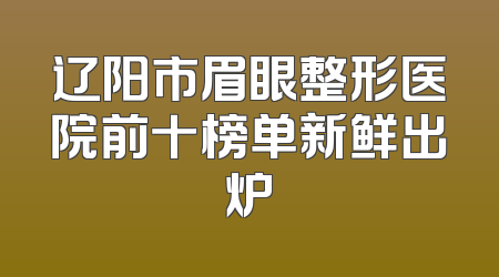 辽阳市眉眼整形医院前十榜单新鲜出炉