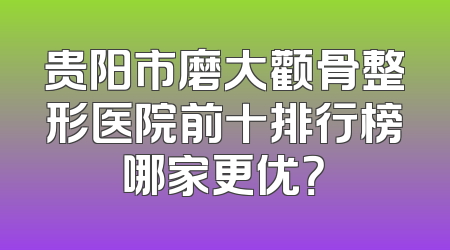 贵阳市磨大颧骨整形医院前十排行榜哪家更优？