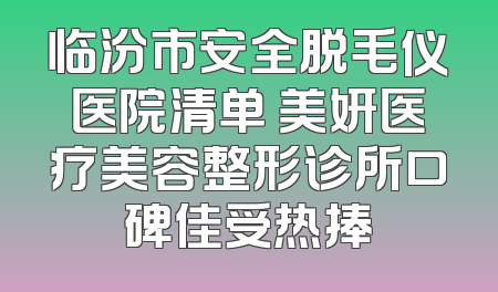 临汾市安全脱毛仪医院清单 美妍医疗美容整形诊所口碑佳受热捧