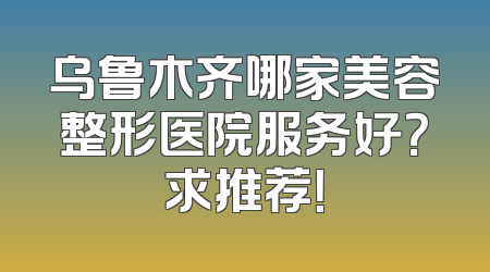 乌鲁木齐哪家美容整形医院服务好？求推荐！