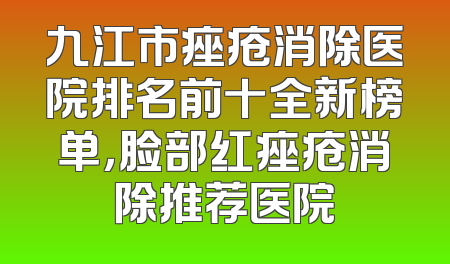 九江市痤疮消除医院排名前十全新榜单，脸部红痤疮消除推荐医院