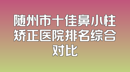 随州市十佳鼻小柱矫正医院排名综合对比
