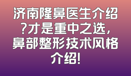 济南隆鼻医生介绍？才是重中之选，鼻部整形技术风格介绍！