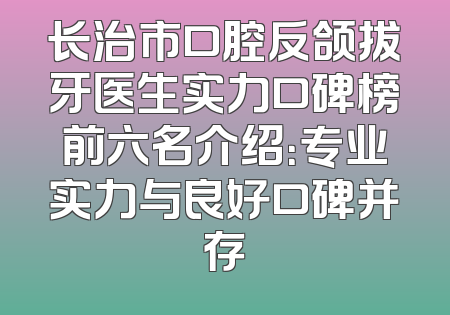 长治市口腔反颌拔牙医生实力口碑榜前六名介绍：专业实力与良好口碑并存