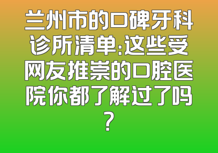 兰州市的口碑牙科诊所清单：这些受网友推崇的口腔医院你都了解过了吗？