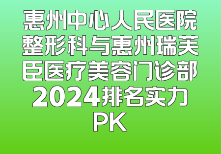 惠州中心人民医院整形科与惠州瑞芙臣医疗美容门诊部2024排名实力PK