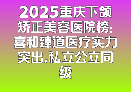 2025重庆下颌矫正美容医院榜：喜和臻道医疗实力突出，私立公立同级